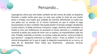 Pensando…
Supongamos ahora que otro bebé, también de dos meses de edad, se despierta
llorando a media noche pero que, en este caso recibe la visita de una madre
tensa e irritada, una madre que acababa de conciliar difícilmente el sueño tras
una pelea con su marido. En el mismo momento en que la madre le coge
bruscamente y le dice «¡Cállate! ¡No puedo perder el tiempo contigo! ¡Acabemos
cuanto antes!», el bebé comienza a tensarse. Luego, mientras está mamando, su
madre le mira con indiferencia sin prestarle la menor atención y, a medida que
recuerda la pelea que acaba de tener con su esposo, va inquietándose cada vez
más. El bebé, sintiendo su tensión, se contrae y deja de mamar. «¿Eso era todo lo
que querías? —pregunta entonces su madre, arisca— Pues se acabó!» Y, con la
misma brusquedad con la que le cogió, le deposita nuevamente en su cuna y se
aleja de él, dejándole llorar hasta que finalmente, exhausto, termina
durmiéndose.
 