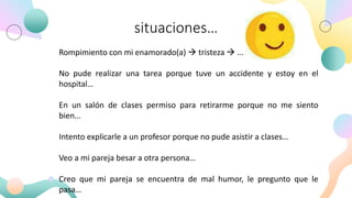 situaciones…
Rompimiento con mi enamorado(a) → tristeza → ...
No pude realizar una tarea porque tuve un accidente y estoy en el
hospital…
En un salón de clases permiso para retirarme porque no me siento
bien…
Intento explicarle a un profesor porque no pude asistir a clases…
Veo a mi pareja besar a otra persona…
Creo que mi pareja se encuentra de mal humor, le pregunto que le
pasa…
 