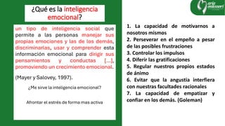 un tipo de inteligencia social que
permite a las personas manejar sus
propias emociones y las de los demás,
discriminarlas, usar y comprender esta
información emocional para dirigir sus
pensamientos y conductas […],
promoviendo un crecimiento emocional.
(Mayer y Salovey, 1997).
¿Me sirve la inteligencia emocional?
Afrontar el estrés de forma mas activa
¿Qué es la inteligencia
emocional?
1. La capacidad de motivarnos a
nosotros mismos
2. Perseverar en el empeño a pesar
de las posibles frustraciones
3. Controlar los impulsos
4. Diferir las gratificaciones
5. Regular nuestros propios estados
de ánimo
6. Evitar que la angustia interfiera
con nuestras facultades racionales
7. La capacidad de empatizar y
confiar en los demás. (Goleman)
 