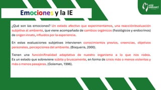 Emociones y la IE
¿Qué son las emociones? Un estado afectivo que experimentamos, una reacción/evaluación
subjetiva al ambiente, que viene acompañada de cambios orgánicos (fisiológicos y endocrinos)
de origen innato, influidos por la experiencia.
En estas evaluaciones subjetivas intervienen conocimientos previos, creencias, objetivos
personales, percepciones del ambiente. (Bisquerra, 2000).
Tienen una función/finalidad adaptativa de nuestro organismo a lo que nos rodea.
Es un estado que sobreviene súbita y bruscamente, en forma de crisis más o menos violentas y
más o menos pasajeras. (Goleman, 1996).
 