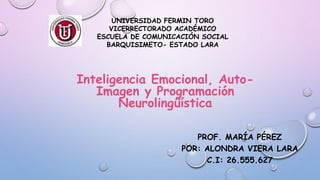 PROF. MARÍA PÉREZ
POR: ALONDRA VIERA LARA
C.I: 26.555.627
UNIVERSIDAD FERMIN TORO
VICERRECTORADO ACADÉMICO
ESCUELA DE COMUNICACIÓN SOCIAL
BARQUISIMETO- ESTADO LARA
Inteligencia Emocional, Auto-
Imagen y Programación
Neurolingüística
 