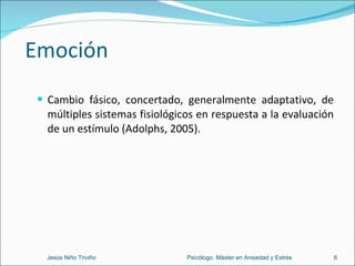Emoción Cambio fásico, concertado, generalmente adaptativo, de múltiples sistemas fisiológicos en respuesta a la evaluación de un estímulo (Adolphs, 2005). Jesús Niño Triviño  Psicólogo. Máster en Ansiedad y Estrés 