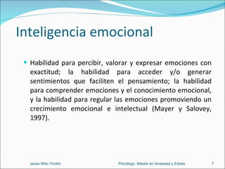 Inteligencia emocional Habilidad para percibir, valorar y expresar emociones con exactitud; la habilidad para acceder y/o generar sentimientos que faciliten el pensamiento; la habilidad para comprender emociones y el conocimiento emocional, y la habilidad para regular las emociones promoviendo un crecimiento emocional e intelectual (Mayer y Salovey, 1997). Jesús Niño Triviño  Psicólogo. Máster en Ansiedad y Estrés 