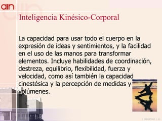 La capacidad para usar todo el cuerpo en la expresión de ideas y sentimientos, y la facilidad en el uso de las manos para transformar elementos. Incluye habilidades de coordinación, destreza, equilibrio, flexibilidad, fuerza y velocidad, como así también la capacidad cinestésica y la percepción de medidas y volúmenes.   Inteligencia Kinésico-Corporal 