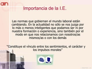 Las normas que gobiernan el mundo laboral están cambiando. En la actualidad no sólo se nos juzga por lo más o menos inteligentes que podamos ser ni por nuestra formación o experiencia, sino también por el modo en que nos relacionamos con nosotros/as mismos/as o con los demás “ Constituye el vínculo entre los sentimientos, el carácter y los impulsos morales ” Importancia de la I.E. 