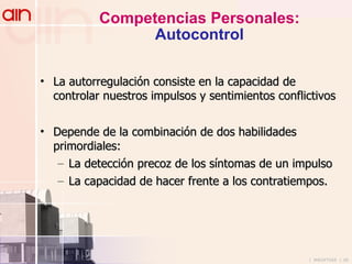 Competencias Personales: Autocontrol La autorregulación consiste en la capacidad de controlar nuestros impulsos y sentimientos conflictivos Depende de la combinación de dos habilidades primordiales: La detección precoz de los síntomas de un impulso La capacidad de hacer frente a los contratiempos. 