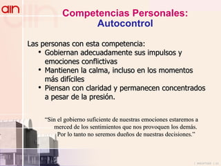 Competencias Personales: Autocontrol Las personas con esta competencia: Gobiernan adecuadamente sus impulsos y emociones conflictivas Mantienen la calma, incluso en los momentos más difíciles Piensan con claridad y permanecen concentrados a pesar de la presión. “ Sin el gobierno suficiente de nuestras emociones estaremos a  merced de los sentimientos que nos provoquen los demás. Por lo tanto no seremos dueños de nuestras decisiones.” 
