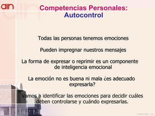 Competencias Personales: Autocontrol Todas las personas tenemos emociones Pueden impregnar nuestros mensajes La forma de expresar o reprimir es un componente  de inteligencia emocional La emoción no es buena ni mala ¿es adecuado  expresarla? Vamos a identificar las emociones para decidir cuáles deben controlarse y cuándo expresarlas. 