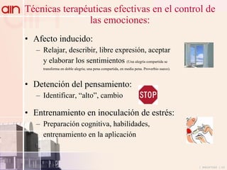 Técnicas terapéuticas efectivas en el control de las emociones: Afecto inducido: Relajar, describir, libre expresión, aceptar y elaborar los sentimientos  (Una alegría compartida se  transforma en doble alegría; una pena compartida, en media pena. Proverbio sueco). Detención del pensamiento: Identificar, “alto”, cambio Entrenamiento en inoculación de estrés: Preparación cognitiva, habilidades,  entrenamiento en la aplicación 