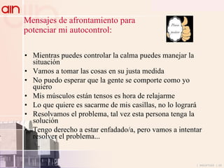 Mensajes de afrontamiento para  potenciar mi autocontrol: Mientras puedes controlar la calma puedes manejar la situación Vamos a tomar las cosas en su justa medida  No puedo esperar que la gente se comporte como yo quiero Mis músculos están tensos es hora de relajarme Lo que quiere es sacarme de mis casillas, no lo logrará Resolvamos el problema, tal vez esta persona tenga la solución Tengo derecho a estar enfadado/a, pero vamos a intentar resolver el problema... 