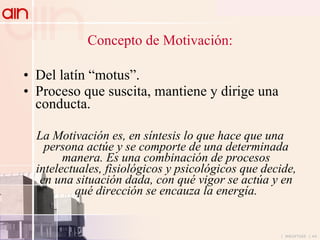Concepto de Motivación: Del latín “motus”. Proceso que suscita, mantiene y dirige una conducta. La Motivación es, en síntesis lo que hace que una persona actúe y se comporte de una determinada manera. Es una combinación de procesos intelectuales, fisiológicos y psicológicos que decide, en una situación dada, con qué vigor se actúa y en qué dirección se encauza la energía. 