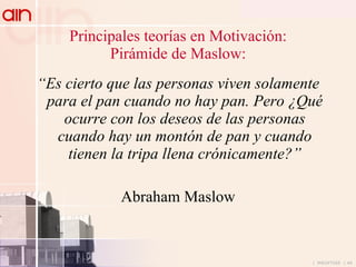 Principales teorías en Motivación: Pirámide de Maslow: “ Es cierto que las personas viven solamente para el pan cuando no hay pan. Pero ¿Qué ocurre con los deseos de las personas cuando hay un montón de pan y cuando tienen la tripa llena crónicamente?” Abraham Maslow 