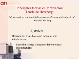Principales teorías en Motivación: Teoría de Herzberg: “ El que uno/a no esté insatisfecho/a no quiere decir que esté satisfecho/a”. Frederick Herzberg Describir las tres situaciones laborales más satisfactorias Describir las tres situaciones laborales más insatisfactorias Ejercicio 