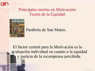 Principales teorías en Motivación: Teoría de la Equidad: Parábola de San Mateo. El factor central para la Motivación es la evaluación individual en cuanto a la equidad y justicia de la recompensa percibida. 
