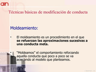 Técnicas básicas de modificación de conducta Moldeamiento: El moldeamiento es un procedimiento en el que  se refuerzan las aproximaciones sucesivas a una conducta meta.   “ Moldeamos” el comportamiento reforzando aquella conducta que poco a poco se va acercando al modelo que planteamos.  