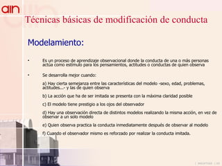 Técnicas básicas de modificación de conducta Modelamiento: Es un proceso de aprendizaje observacional donde la conducta de una o más personas actúa como estímulo para los pensamientos, actitudes o conductas de quien observa Se desarrolla mejor cuando: a) Hay cierta semejanza entre las características del modelo -sexo, edad, problemas, actitudes...- y las de quien observa b) La acción que ha de ser imitada se presenta con la máxima claridad posible c) El modelo tiene prestigio a los ojos del observador d) Hay una observación directa de distintos modelos realizando la misma acción, en vez de observar a un solo modelo e) Quien observa practica la conducta inmediatamente después de observar al modelo f) Cuando el observador mismo es reforzado por realizar la conducta imitada. 