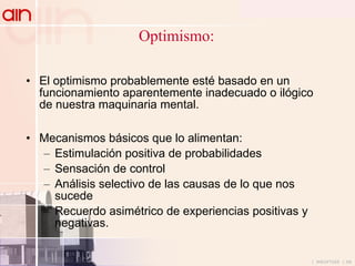 Optimismo: El optimismo probablemente esté basado en un funcionamiento aparentemente inadecuado o ilógico de nuestra maquinaria mental. Mecanismos básicos que lo alimentan: Estimulación positiva de probabilidades Sensación de control Análisis selectivo de las causas de lo que nos sucede Recuerdo asimétrico de experiencias positivas y negativas. 