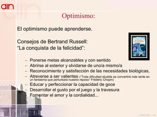 Optimismo: El optimismo puede aprenderse.  Consejos de Bertrand Russell: “ La conquista de la felicidad”: Ponerse metas alcanzables y con sentido Abrirse al exterior y olvidarse de uno/a mismo/a Reconocimiento y satisfacción de las necesidades biológicas,  Atreverse a ser valientes  (“Toda dificultad eludida se convertirá más tarde en un fantasma que perturbará nuestro reposo” Frédéric Chopin) Educar y perfeccionar la capacidad de goce Desarrollar el gusto por el juego y la travesura Fomentar el amor y la cordialidad... 