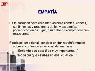 EMPATÍA Es la habilidad para entender las necesidades, valores, sentimientos y problemas de los y las demás, poniéndose en su lugar, e intentando comprender sus reacciones. Feedback emocional: consiste en dar retroinformación sobre el contenido emocional del mensaje “ Entiendo que para tí es muy importante....” “ No sabía que estabas en esa situación....”. 