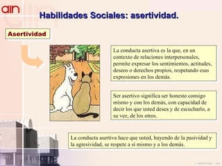 Habilidades Sociales: asertividad. Asertividad La conducta asertiva es la que, en un contexto de relaciones interpersonales, permite expresar los sentimientos, actitudes, deseos o derechos propios, respetando esas expresiones en los demás. Ser asertivo significa ser honesto consigo mismo y con los demás, con capacidad de decir los que usted desea y de escucharlo, a su vez, de los otros. La conducta asertiva hace que usted, huyendo de la pasividad y la agresividad, se respete a sí mismo y a los demás. 
