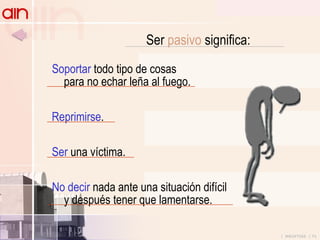 Ser  pasivo  significa: Soportar  todo tipo de cosas para no echar leña al fuego. Reprimirse . Ser  una víctima. No decir  nada ante una situación difícil y después tener que lamentarse. 