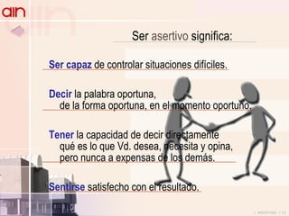 Ser  asertivo  significa: Ser capaz  de controlar situaciones difíciles. Decir  la palabra oportuna, de la forma oportuna, en el momento oportuno. Tener  la capacidad de decir directamente qué es lo que Vd. desea, necesita y opina, pero nunca a expensas de los demás. Sentirse  satisfecho con el resultado. 