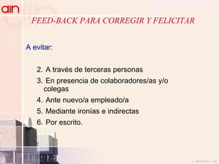 FEED-BACK PARA CORREGIR Y FELICITAR  A evitar: A través de terceras personas En presencia de colaboradores/as y/o colegas Ante nuevo/a empleado/a Mediante ironías e indirectas Por escrito. 