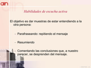 Habilidades de escucha activa El objetivo es dar  muestras de estar entendiendo a la otra persona: Parafraseando: repitiendo el mensaje Resumiendo  Comentando las conclusiones que, a nuestro parecer, se desprenden del mensaje. 