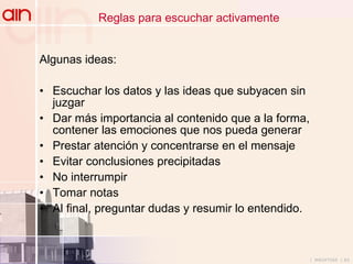 Reglas para escuchar activamente Algunas ideas: Escuchar los datos y las ideas que subyacen sin juzgar Dar más importancia al contenido que a la forma, contener las emociones que nos pueda generar Prestar atención y concentrarse en el mensaje Evitar conclusiones precipitadas No interrumpir Tomar notas  Al final, preguntar dudas y resumir lo entendido. 
