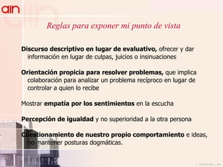 Reglas para exponer mi punto de vista Discurso descriptivo en lugar de evaluativo,  ofrecer y dar información en lugar de culpas, juicios o insinuaciones Orientación propicia para resolver problemas,  que implica colaboración para analizar un problema recíproco en lugar de controlar a quien lo recibe  Mostrar  empatía por los sentimientos  en la escucha Percepción de igualdad  y no superioridad a la otra persona Cuestionamiento de nuestro propio comportamiento  e ideas, no mantener posturas dogmáticas. 