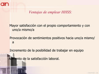 Ventajas de emplear HHSS: Mayor satisfacción con el propio comportamiento y con uno/a mismo/a Provocación de sentimientos positivos hacia uno/a mismo/a Incremento de la posibilidad de trabajar en equipo Aumento de la satisfacción laboral. 