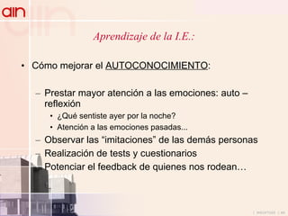 Aprendizaje de la I.E.: Cómo mejorar el  AUTOCONOCIMIENTO : Prestar mayor atención a las emociones: auto – reflexión ¿Qué sentiste ayer por la noche? Atención a las emociones pasadas... Observar las “imitaciones” de las demás personas Realización de tests y cuestionarios Potenciar el feedback de quienes nos rodean… 