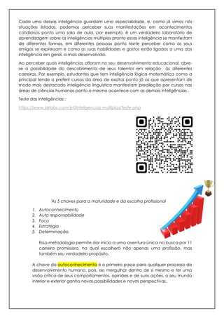 Cada uma dessas inteligência guardam uma especialidade, e, como já vimos nós
situações listadas, podemos perceber suas manifestações em acontecimentos
cotidianos ponto uma sala de aula, por exemplo, é um verdadeiro laboratório de
aprendizagem sobre as inteligências múltiplas pronto essas inteligência se manifestam
de diferentes formas, em diferentes pessoas ponto tente perceber como os seus
amigos se expressam e como as suas habilidades e gostos estão ligados a uma das
inteligência em geral, a mais desenvolvida.
Ao perceber quais inteligências afloram no seu desenvolvimento educacional, abre-
se a possibilidade do descobrimento de seus talentos em relação às diferentes
carreiras. Por exemplo, estudantes que tem inteligência lógica matemática como a
principal tende a preferir cursos da área de exatas ponto já os que apresentam de
modo mais destacado inteligência linguística manifestam predileção por cursos nas
áreas de ciências humanas ponto o mesmo acontece com as demais inteligências .
Teste das Inteligências :
https://www.idrlabs.com/pt/inteligencias-multiplas/teste.php
As 5 chaves para a maturidade e da escolha profissional
1. Autoconhecimento
2. Auto responsabilidade
3. Foco
4. Estratégia
5. Determinação.
Essa metodologia permite dar início a uma aventura única na busca por 11
carreira promissora, na qual escolherá não apenas uma profissão, mas
também seu verdadeiro propósito.
A chave do autoconhecimento é o primeiro passo para qualquer processo de
desenvolvimento humano, pois, ao mergulhar dentro de si mesmo e ter uma
visão crítica de seus comportamentos, opiniões e de suas ações, o seu mundo
interior e exterior ganha novas possibilidades e novas perspectivas.
 