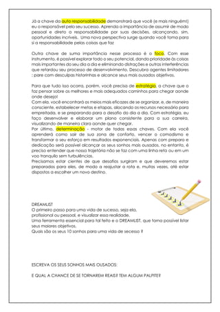 Já a chave da auto responsabilidade demonstrará que você (e mais ninguém!)
eu o responsável pelo seu sucesso. Aprenda a importância de assumir de modo
pessoal e direto a responsabilidade por suas decisões, alcançando, sim,
oportunidades incríveis. Uma nova perspectiva surge quando você toma para
si a responsabilidade pelas coisas que faz
Outra chave de suma importância nesse processo é o foco. Com esse
instrumento, é possível explorar todo o seu potencial, dando prioridade às coisas
mais importantes do seu dia a dia e eliminando distrações e outras interferências
que retardou seu processo de desenvolvimento. Descubra agentes limitadores
; pare com desculpas historinhas e alcance seus mais ousados objetivos.
Para que tudo isso ocorra, porém, você precisa de estratégia, a chave que o
faz pensar sobre os melhores e mais adequados caminhos para chegar aonde
onde desejo!
Com ela, você encontrará os meios mais eficazes de se organizar, e, de maneira
consciente, estabelecer metas e etapas, alocando os recursos necessário para
empreitada, e se preparando para o desafio do dia a dia. Com estratégia, eu
faço desenvolver e elaborar um plano consistente para a sua carreira,
visualizando de maneira clara aonde quer chegar.
Por último, determinação - motor de todas essas chaves. Com ela você
aprenderá como sair de sua zona de conforto, vencer o comodismo e
transformar o seu esforço em resultados exponenciais. Apenas com preparo e
dedicação será possível alcançar os seus sonhos mais ousados. no entanto, é
preciso entender que nossa trajetória não se faz com uma linha reta ou em um
voo tranquilo sem turbulências.
Precisamos estar cientes de que desafios surgiram e que deveremos estar
preparados para eles, de modo a reajustar a rota e, muitas vezes, até estar
dispostos a escolher um novo destino.
DREAMLIST
O primeiro passo para uma vida de sucesso, seja ela,
profissional ou pessoal, e visualizar essa realidade.
Uma ferramenta essencial para tal feito e o DREAMLIST, que torna possível listar
seus maiores objetivos.
Quais são os seus 10 sonhos para uma vida de secesso ?
ESCREVA OS SEUS SONHOS MAIS OUSADOS:
E QUAL A CHANCE DE SE TORNAREM REAIS? TEM ALGUM PALPITE?
 