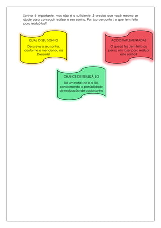 Sonhar é importante, mas não é o suficiente .É preciso que você mesmo se
ajude para conseguir realizar o seu sonho. Por isso pergunto : o que tem feito
para realizá-los?
QUAL O SEU SONHO
Descreva o seu sonho,
conforme o mencionou na
Dreamlist
CHANCE DE REALIZÁ_LO
Dê um nota (de 0 a 10),
considerando a possibilidade
de realização de cada sonho
AÇÕES IMPLEMENTADAS
O que já fez ,tem feito ou
pensa em fazer para realizar
este sonho?
 