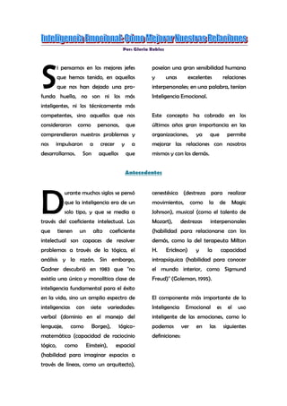 Por: Gloria Robles<br />S<br />i pensamos en los mejores jefes que hemos tenido, en aquellos que nos han dejado una profunda huella, no son ni los más inteligentes, ni los técnicamente más competentes, sino aquellos que nos consideraron como personas, que comprendieron nuestros problemas y nos impulsaron a crecer y a desarrollarnos. Son aquellos que poseían una gran sensibilidad humana y unas excelentes relaciones interpersonales; en una palabra, tenían Inteligencia Emocional. <br />Este concepto ha cobrado en los últimos años gran importancia en las organizaciones, ya que permite mejorar las relaciones con nosotros mismos y con los demás.<br />Antecedentes<br /> <br />D<br />urante muchos siglos se pensó que la inteligencia era de un solo tipo, y que se media a través del coeficiente intelectual. Los que tienen un alto coeficiente intelectual son capaces de resolver problemas a través de la 1ógica, el análisis y la razón. Sin embargo, Gadner descubrió en 1983 que quot;
no existía una única y monolítica clase de inteligencia fundamental para el éxito en la vida, sino un amplio espectro de inteligencias con siete variedades: verbal (dominio en el manejo del lenguaje, como Borges), 1ógico-matemática (capacidad de raciocinio 1ógico, como Einstein), espacial (habilidad para imaginar espacios a través de líneas, como un arquitecto), cenestésica (destreza para realizar movimientos, como la de Magic Johnson), musical (como el talento de Mozart), destrezas interpersonales (habilidad para relacionarse con los demás, como la del terapeuta Milton H. Erickson) y la capacidad intrapsíquica (habilidad para conocer el mundo interior, como Sigmund Freud)quot;
 (Goleman, 1995). <br />El componente más importante de la Inteligencia Emocional es el uso inteligente de las emociones, como lo podemos ver en las siguientes definiciones: <br />quot;
Es la capacidad de manejar adecuadamente los sentimientos propios y ajenos, y de utilizarlos para guiar el pensamiento y la acción.”<br />Salovey y Mayer<br />quot;
Es saber controlar nuestras emociones y manejar con mas destreza nuestras relaciones.quot;
 Daniel Goleman<br /> <br />quot;
Es enriquecer y complementar el hemisferio izquierdo con el derecho. La razón con la emoción.quot;
 <br />Gloria Robles<br />Importancia de la Inteligencia Emocional<br />L<br />a Inteligencia Emocional nos ayuda a conocernos, a tener dominio sobre nuestro carácter y a ser hábiles en el trato con los demás. Las cualidades anteriores son esenciales en cualquier puesto que requiera trabajar con personas, ya sean estos clientes, jefes o compañeros. Asimismo, nos permite aumentar nuestra influencia en los subordinados y ser mejores líderes. <br />Las emociones mal canalizadas bloquean la racional. ¿De que le serviría a un gerente o a un director ser muy inteligente, si ante la furia o la desesperación se muestra impulsivo, torpe o irracional? <br />La Inteligencia Emocional nos ayuda a manejar adecuadamente las presiones, el estrés y las relaciones difíciles en el trabajo. <br />Par último, las emociones positivas y negativas influyen en nuestra salud. Lo anterior fue probado en un estudio realizado a 122 hombres que sufrieron su primer ataque al corazón, los cuales fueron evaluados para determinar su grado de optimismo y pesimismo acerca de su recuperación. Ocho anos mas tarde, de los 25 hombres mas pesimistas 21 habían muerto; de los '25 mas optimistas, solo 6 habían muerto (Peterson, 1993). <br /> <br />Áreas que incluye la Inteligencia Emocional<br />P<br />ara Salovey y Mayer (1990), la Inteligencia Emocional tiene cuatro componentes básicos: <br />a) La capacidad de percibir, valorar y expresar emociones con precisión. <br />b) La capacidad de experimentar, o de generar a voluntad determinados sentimientos, en la medida que faciliten el entendimiento de uno mismo o de otra persona. <br />c) La capacidad de comprender las emociones y el conocimiento que de ellas se deriva. d) La capacidad de regular las emociones para fomentar un crecimiento emocional e intelectual.<br />Para Daniel Goleman (1999), la Inteligencia Emocional tiene dos grandes áreas de competencia: la personal y la social. <br />La competencia personal determina el dominio de uno mismo, mientras que la competencia social determina el manejo adecuado de las relaciones con los demás. Para lograr el dominio de uno mismo se requiere del autoconocimiento, que implica saber que emoción experimentamos, que las provoca y cómo estas afectan nuestro desempeño; y del autocontrol que nos lleva a manejar adecuadamente los estados internos, los impulsos y los recursos propios. <br />La competencia social incluye la capacidad de empatía, escuchar activamente, y expresar constructivamente nuestros sentimientos. <br />La empatía es uno de los elementos esenciales de la Inteligencia Emocional, ya que nos permite sentir y comprender lo que los demás sienten y comprenden; nos da la sensibilidad para captar los sentimientos, necesidades y preocupaciones ajenas. Con empatía podemos comprender la perspectiva con la que los otros perciben la realidad.<br />Uno de los elementos mas importantes para mejorar las relaciones interpersonales es la escucha activa, que primero nos obliga a guardar silencio y después, a tener una escucha activa, en la que ponemos atención, hacemos preguntas, tratamos de comprender el punto de vista del otro, le demostramos aceptación, lo miramos a los ojos, y con la expresión de nuestra cara y de nuestro cuerpo, le demostramos que seguimos su discurso. Seguramente todos tenemos gratos recuerdos y valoramos a las personas que atentamente nos han escuchado cuando lo necesitábamos.<br />Los sistemas educativos se han preocupado por desarrollar la razón y han ignorado la expresión de los sentimientos, enseñándonos muchas veces a reprimir o a negar nuestras emociones, lo cual tiene graves consecuencias: se anula una forma de comunicación con los demás, ya que no pueden saber cuando estamos triste, heridos o enojados; los otros dejan de enterarse del efecto que causa su conducta sobre nosotros, por lo que no pueden evitarla o cambiarla; la persona que inhibe sus emociones es percibida como fría, reservada, con poco talento social. Por último, todas esas emociones reprimidas producen enfermedades psicosomáticas, como úlceras, estrés y depresión.<br />Sin embargo, no sólo se trata de expresar las emociones como si fueran un chubasco que lastima a los demás, sino de hacerlo adecuadamente, lo cual implica, sin agresiones, a la persona adecuada, en el momento oportuno, con la intensidad y la claridad necesarias para evitar lastimarnos o lastimar a los demás. Una expresión correcta de los sentimientos requiere además congruencia entre el mensaje verbal y el no verbal, entre nuestras palabras y el tono de nuestra voz o la expresión de nuestra cara, para que sean percibidas como reales y genuinas. Seguramente, usted ha tenido la experiencia de preguntarle a alguien si está enojado, y ese alguien le contesta gritando y con la cara roja que no lo esta. <br />Una de las emociones más difíciles de expresar adecuadamente es el enojo, ya que si lo demostramos con agresividad, con insultos o sarcasmo, puede ofender a la otra persona y lastimar las relaciones interpersonales. Pero si nos calláramos y reprimiéramos nuestros sentimientos, implicaría permitir que otros violen nuestro derecho personal de ser tratados con respeto y dignidad. La solución seria tener una conducta asertiva, la cual supone defender nuestros derechos, opiniones, ideas y deseos, mientras respetamos al mismo tiempo los de los demás. <br />La Inteligencia Emocional en la Empresa<br />E<br />n su primer libro, Goleman (1995) se enfocó a los padres de familia y a los educadores con muy poca referencia a la aplicación de la Inteligencia Emocional en la empresa, y tal vez, el fue el primer sorprendido cuando recibió una multitud de cartas de directores y gerentes que le pedían que explicara cómo aplicar y desarrollar la Inteligencia Emocional en el ambiente laboral. Motivado por lo anterior, escribió su segundo gran best seller, “La Inteligencia Emocional en la Empresa” (1999) y fundó un despacho de consultoría.<br />Las empresas modernas apoyan su administración hoy día en equipos de trabajo que necesitan que sus integrantes colaboren con los demás, que comprendan sus requerimientos y que los ayuden. Asimismo, la administración moderna recalca la calidad en el servicio y la atención al c1iente, lo cual sólo se puede lograr siendo empáticos con las necesidades, deseos y anhelos de los clientes. <br />Un buen gerente debe conocerse y tener dominio sobre si mismo para poder resolver los conflictos que se presenten con serenidad y objetividad. De igual forma, si quiere ser reconocido como el líder por su grupo, debe saber escuchar e influir positivamente en los subalternos.<br /> <br />Como desarrollar la Inteligencia Emocional<br />La Inteligencia Emocional no depende de la herencia, se aprende y se desarrolla a lo largo de la vida. Y si bien, sus raíces se remontan a la infancia, nunca es tarde para aprender a manejar nuestras emociones constructivamente. <br />Para desarrollar el autoconocimiento se recomienda pasar ratos a solas con nosotros mismos, reflexionar y aprender sobre los resultados de nuestras emociones en nuestra conducta y en la de los demás. <br />Para desarrollar el autocontrol se recomienda practicar técnicas de relajación, meditación y aprender a canalizar adecuadamente la agresividad y el estrés. <br />Para fomentar nuestra capacidad empática, lo más importante es valorar al otro como alguien importante, digno y que merece nuestra atención y respeto. Saber escuchar y vencer el egoísmo, olvidándonos por un momento de nosotros mismos y pensando en los otros. <br />Para mejorar el liderazgo se recomienda tomar cursos de desarrollo de habilidades gerenciales y de comunicación persuasiva, así como, aprender de nuestras experiencias y escuchar a los subordinados. <br />Conclusiones<br />D<br />urante muchos años se le dio gran importancia al desarrollo de la inteligencia racional, sin embargo, nuestro cerebro tiene dos hemisferios: el racional y el emocional. Ignorar nuestras emociones implica perder su riqueza y sus beneficios, favorecer las enfermedades psicosomáticas y desaprovechar la felicidad y la satisfacción que producen las relaciones humanas armoniosas. <br />En las empresas el buen uso de la Inteligencia Emocional convertirá a sus miembros en mejores integrantes de equipos de trabajo, personal mas motivado, y a los jefes en verdaderos líderes. <br />El gran reto es lograr la armonía entre la emoción y la razón: la unión entre la mente, el cuerpo y las emociones.<br />Referencias<br />Goleman, D. (1999), La Inteligencia Emocional en la Empresa. Buenos Aires: <br />Vergara Editor. <br />Goleman, D. (1995), La Inteligencia Emocional. Buenos Aires: Vergara Editor. <br />Johnson, D. W. (1981), Reaching Out: Interpersonal Effectiveness and SelfActualization. USA: Prentice-Hall. <br />Peterson, Ch. et al. (1993), Learned Helplessness: A Theory for the Age of Personal Control. New York: Oxford University Press. <br />Salovey P. & Mayer J.D. (1990), quot;
Emotional Intelligencequot;
, Imagination, Cognition and Personality 9, pags. 185-211. <br />Weisinger, H. (1998), La Inteligencia Emocional en el Trabajo. Buenos Aires: <br />Vergara Editor<br />