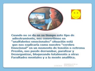 08/04/2010DESARROLLO DE LA INTELIGENCIA7Cuando no se da en su tiempo este tipo de adiestramiento, nos convertimos en “analfabetos emocionales” situación está que nos explicaría como nuestro “cerebro Emocional” en un momento de tensión o extrema Presión, nos puede derrumbar, paralizar yDesorganizar, bloqueando totalmente a otrasFacultades mentales y a la mente analítica.