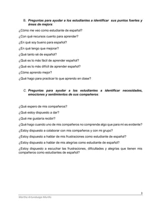 3
Martha Artunduaga Murillo
B. Preguntas para ayudar a los estudiantes a identificar sus puntos fuertes y
áreas de mejora:
¿Cómo me veo como estudiante de español?
¿Con qué recursos cuento para aprender?
¿En qué soy bueno para español?
¿En qué tengo que mejorar?
¿Qué tanto sé de español?
¿Qué es lo más fácil de aprender español?
¿Qué es lo más difícil de aprender español?
¿Cómo aprendo mejor?
¿Qué hago para practicar lo que aprendo en clase?
C. Preguntas para ayudar a los estudiantes a identificar necesidades,
emociones y sentimientos de sus compañeros:
¿Qué espero de mis compañeros?
¿Qué estoy dispuesto a dar?
¿Qué me gustaría recibir?
¿Qué hago cuando uno de mis compañeros no comprende algo que para mí es evidente?
¿Estoy dispuesto a colaborar con mis compañeros y con mi grupo?
¿Estoy dispuesto a hablar de mis frustraciones como estudiante de español?
¿Estoy dispuesto a hablar de mis alegrías como estudiante de español?
¿Estoy dispuesto a escuchar las frustraciones, dificultades y alegrías que tienen mis
compañeros como estudiantes de español?
 
