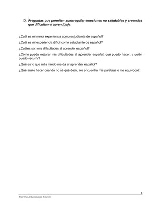4
Martha Artunduaga Murillo
D. Preguntas que permiten autorregular emociones no saludables y creencias
que dificultan el aprendizaje:
¿Cuál es mi mejor experiencia como estudiante de español?
¿Cuál es mi experiencia difícil como estudiante de español?
¿Cuáles son mis dificultades al aprender español?
¿Cómo puedo mejorar mis dificultades al aprender español, qué puedo hacer, a quién
puedo recurrir?
¿Qué es lo que más miedo me da al aprender español?
¿Qué suelo hacer cuando no sé qué decir, no encuentro mis palabras o me equivoco?
 