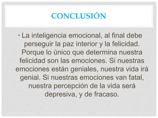 CONCLUSIÓN
• La inteligencia emocional, al final debe
perseguir la paz interior y la felicidad.
Porque lo único que determina nuestra
felicidad son las emociones. Si nuestras
emociones están geniales, nuestra vida irá
genial. Si nuestras emociones van fatal,
nuestra percepción de la vida será
depresiva, y de fracaso.
 