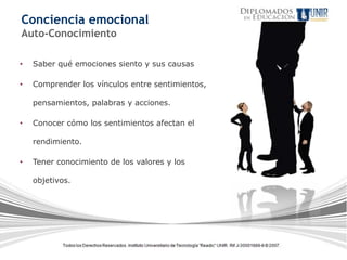 Conciencia emocional
Auto-Conocimiento

•   Saber qué emociones siento y sus causas

•   Comprender los vínculos entre sentimientos,

    pensamientos, palabras y acciones.

•   Conocer cómo los sentimientos afectan el

    rendimiento.

•   Tener conocimiento de los valores y los

    objetivos.
 