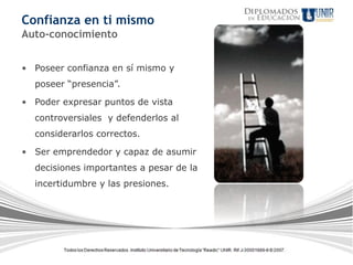 Confianza en ti mismo
Auto-conocimiento


• Poseer confianza en sí mismo y
  poseer “presencia”.

• Poder expresar puntos de vista
  controversiales y defenderlos al
  considerarlos correctos.

• Ser emprendedor y capaz de asumir
  decisiones importantes a pesar de la
  incertidumbre y las presiones.
 