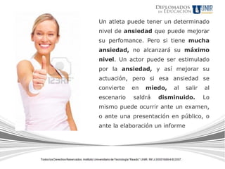 Un atleta puede tener un determinado
nivel de ansiedad que puede mejorar
su perfomance. Pero si tiene mucha
ansiedad, no alcanzará su máximo
nivel. Un actor puede ser estimulado
por la ansiedad, y así mejorar su
actuación, pero si esa ansiedad se
convierte   en   miedo,   al     salir   al
escenario   saldrá   disminuido.         Lo
mismo puede ocurrir ante un examen,
o ante una presentación en público, o
ante la elaboración un informe
 