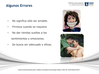 Algunos Errores



•   No significa sólo ser amable.

•   Firmeza cuando se requiera

•   No dar riendas sueltas a los

    sentimientos y emociones.

•   Se busca ser adecuado y eficaz.
 