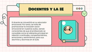 El dcente se convertirá en su educador
emocional. Por tanto, se trata de
promocionar la inclusión socio-
emocional en nuestras aulas, siendo
conscientes de que el profesorado se
consolida como el referente principal en
relación a actitudes, comportamientos,
emociones y sentimientos, para sus
alumnos y alumnas en el aula.
Docentes y la IE
 