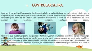 1. CONTROLAR SU IRA.
Hasta los 18 meses los niños necesitan básicamente el afecto y el cuidado de sus padres, todo ello les aporta
la seguridad suficiente para adaptarse en su medio, para explorar y dominar sus miedos. Pero hemos de tener
en cuenta que a partir de los 6 meses van a empezar a desarrollar la rabia, de ahí la importancia de saber
canalizar sus reacciones y corregirles cualquier mala acción.
Hay bebés que pueden golpear a sus padres o hermanos, gritar enfurecidos cuando no se les ofrece algo,
acciones que a los progenitores les puede hacer gracia, pero recordemos que es importante establecer
límites desde que nacen, y sobre todo, el hecho de hablar a los niños continuamente y en cada momento, los
niños entienden mucho más de lo que expresan, de ahí la necesidad de razonarles y de controlar esas rabietas
o ataques de rabia.
 