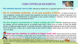 INTELIGENCIA EMOCIONAL
COMOCONTROLAR SUS RABIETAS:
• No intentes discutir con tu hijo: Mientras la rabieta dura, tu pequeño está más allá de la razón.
• No le contestes gritando, si es que puedes evitarlo: La rabia y el enojo son
muy contagiosos y puede que te sientas más enojado(a) con cada uno de sus gritos. Intenta no participar en la
rabieta. Si lo haces, probablemente la prolongarás ya que cuando comience a calmarse, se dará cuenta del
tono enojado de tu voz y comenzará de nuevo.
• No des ninguna recompensa ni ningún castigo por una rabieta: Quieres que vea que
las rabietas, que son horribles para él, no cambian nada, tanto a favor como en contra. Si tiene una rabieta
porque no dejas que salga al jardín, no cambies de opinión y dejes que salga después de que se haya calmado.
De la misma forma, si ibas a dar un paseo antes de que tuviera la rabieta, debes seguir con el plan, tan pronto
como se calme.
• No dejes que las rabietas en público te hagan sentir mal: Muchos padres temen las rabietas
en lugares públicos; sin embargo, no debes dejar que tu hijo sienta esta preocupación. Si dudas en llevarlo a la tienda de la
esquina, para evitar que tenga una rabieta porque quiere dulces, o si lo tratas de forma extra cuidadosa cuando hay visitas
por si el trato ordinario provoca una explosión, se dará cuenta de lo que está pasando. Una vez que tu hijo se dé cuenta de
que sus enojos genuinamente incontrolables tienen un efecto en tu comportamiento hacia él, es probable que aprenda a
usarlos y entre en un estado de rabietas semi-deliberadas típicas de niños de cuatro años cuyas rabietas no se han manejado
con eficacia.
 