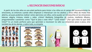 2. RECONOCEREMOCIONES BÁSICAS
A partir de los dos años es una edad perfecta para iniciar a los niños en el campo del reconocimiento de
emociones, es entonces cuando ellos empiezan a interactuar con los adultos y otros niños de modo más
abierto, así pues podemos realizar varios ejercicios con ellos, como puede ser introducirlos en las emociones
básicas: alegría, tristeza, miedo y rabia. ¿Cómo? Mediante fotografías de rostros, mediante dibujos,
preguntándoles cuestiones como: "Qué le pasa a este niño?" "¿Está triste?" "¿Por qué crees tú que está
triste?" Es un modo perfecto para que aprendan a reconocer no sólo sus emociones poco a poco, sino
también las de los demás, y sobre todo, su empatía
INTELIGENCIA EMOCIONAL
 