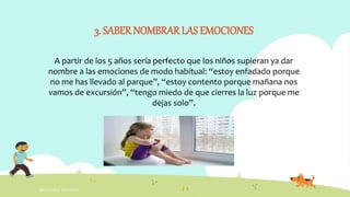 INTELIGENCIA EMOCIONAL
3. SABERNOMBRAR LAS EMOCIONES
A partir de los 5 años sería perfecto que los niños supieran ya dar
nombre a las emociones de modo habitual: “estoy enfadado porque
no me has llevado al parque”, “estoy contento porque mañana nos
vamos de excursión”, “tengo miedo de que cierres la luz porque me
dejas solo”.
 