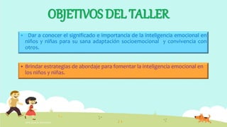 OBJETIVOS DEL TALLER
 Dar a conocer el significado e importancia de la inteligencia emocional en
niños y niñas para su sana adaptación socioemocional y convivencia con
otros.
INTELIGENCIA EMOCIONAL
 Brindar estrategias de abordaje para fomentar la inteligencia emocional en
los niños y niñas.
 